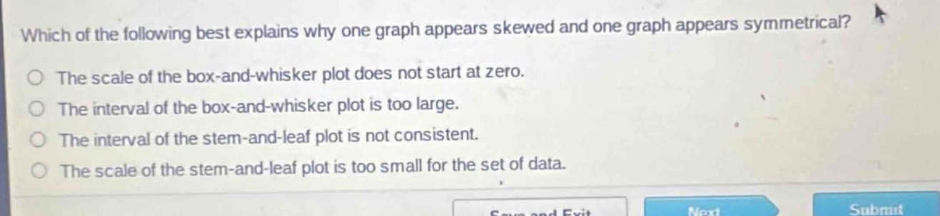 which of the following best explains why one graph appears skewed and one graph appears symmetrical?\nthe scale of the box - and - whisker plot does not start at zero.\nthe interval of the box - and - whisker plot is too large.\nthe interval of the stem - and - leaf plot is not consistent.\nthe scale of the stem - and - leaf plot is too small for the set of data.