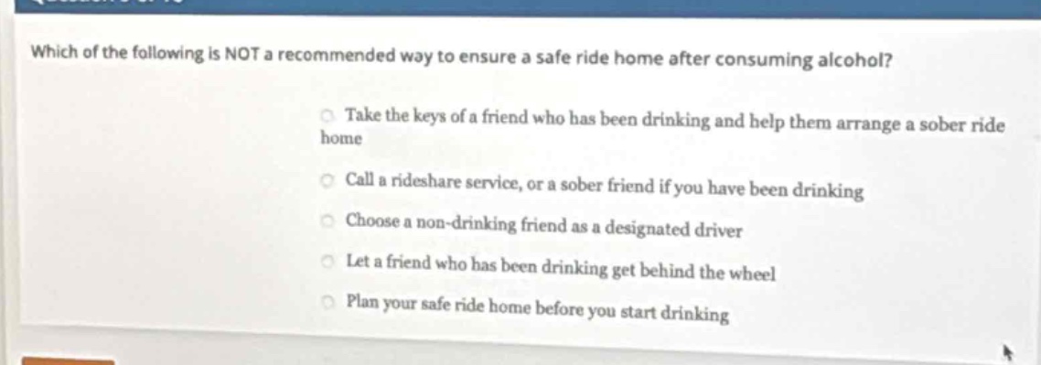 which of the following is not a recommended way to ensure a safe ride home after consuming alcohol?\ntake the keys of a friend who has been drinking and help them arrange a sober ride home\ncall a rideshare service, or a sober friend if you have been drinking\nchoose a non - drinking friend as a designated driver\nlet a friend who has been drinking get behind the wheel\nplan your safe ride home before you start drinking