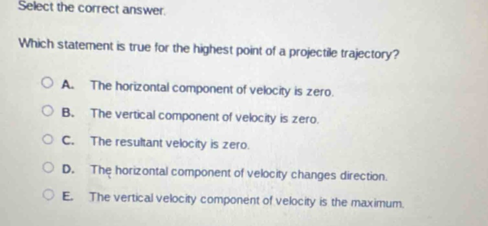 select the correct answer. which statement is true for the highest point of a projectile trajectory? a. the horizontal component of velocity is zero. b. the vertical component of velocity is zero. c. the resultant velocity is zero. d. the horizontal component of velocity changes direction. e. the vertical velocity component of velocity is the maximum.