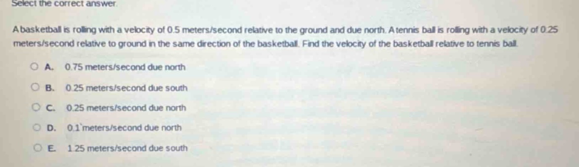 select the correct answer.\na basketball is rolling with a velocity of 0.5 meters/second relative to the ground and due north. a tennis ball is rolling with a velocity of 0.25 meters/second relative to ground in the same direction of the basketball. find the velocity of the basketball relative to tennis ball.\na. 0.75 meters/second due north\nb. 0.25 meters/second due south\nc. 0.25 meters/second due north\nd. 0.1 meters/second due north\ne. 1.25 meters/second due south