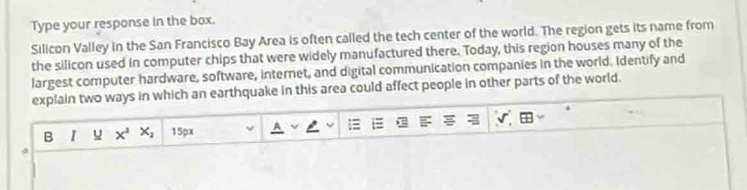 type your response in the box. silicon valley in the san francisco bay area is often called the tech center of the world. the region gets its name from the silicon used in computer chips that were widely manufactured there. today, this region houses many of the largest computer hardware, software, internet, and digital communication companies in the world. identify and explain two ways in which an earthquake in this area could affect people in other parts of the world.