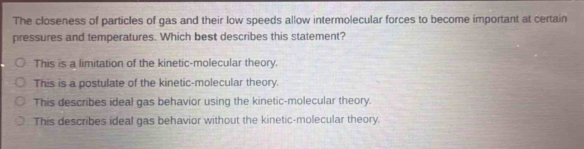 the closeness of particles of gas and their low speeds allow intermolecular forces to become important at certain pressures and temperatures. which best describes this statement?\nthis is a limitation of the kinetic - molecular theory.\nthis is a postulate of the kinetic - molecular theory.\nthis describes ideal gas behavior using the kinetic - molecular theory.\nthis describes ideal gas behavior without the kinetic - molecular theory.