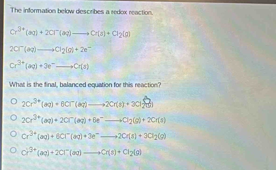 the information below describes a redox reaction.\ncr^{3 + }(aq)+2cl^{-}(aq)→cr(s)+cl_{2}(g)\n2cl^{-}(aq)→cl_{2}(g)+2e^{-}\ncr^{3 + }(aq)+3e^{-}→cr(s)\nwhat is the final, balanced equation for this reaction?\n2cr^{3 + }(aq)+6cl^{-}(aq)→2cr(s)+3cl_{2}(g)\n2cr^{3 + }(aq)+2cl^{-}(aq)+6e^{-}→cl_{2}(g)+2cr(s)\ncr^{3 + }(aq)+6cl^{-}(aq)+3e^{-}→2cr(s)+3cl_{2}(g)\ncr^{3 + }(aq)+2cl^{-}(aq)→cr(s)+cl_{2}(g)