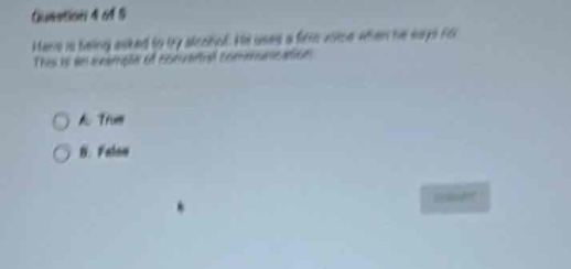 question 4 of 5\nhans is being asked to try alcohol. he uses a firm voice when he says no. this is an example of assertive communication.\na. true\nb. false