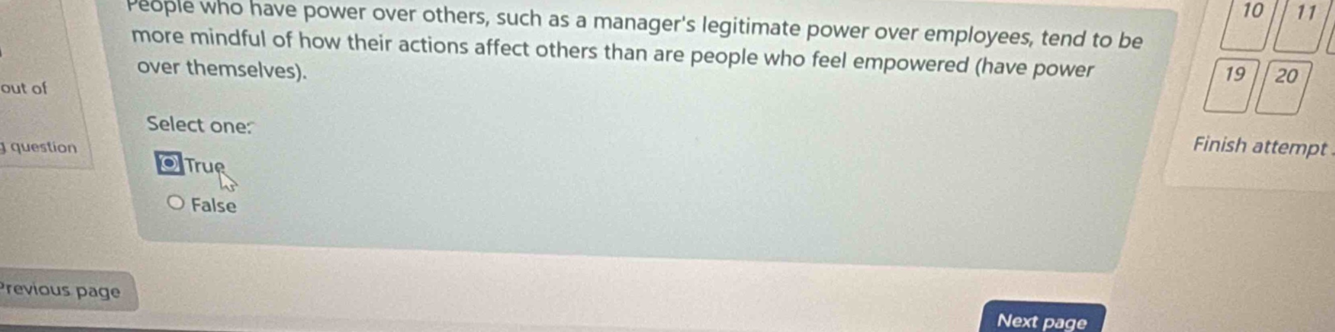 people who have power over others, such as a managers legitimate power over employees, tend to be more mindful of how their actions affect others than are people who feel empowered (have power over themselves). select one: true false