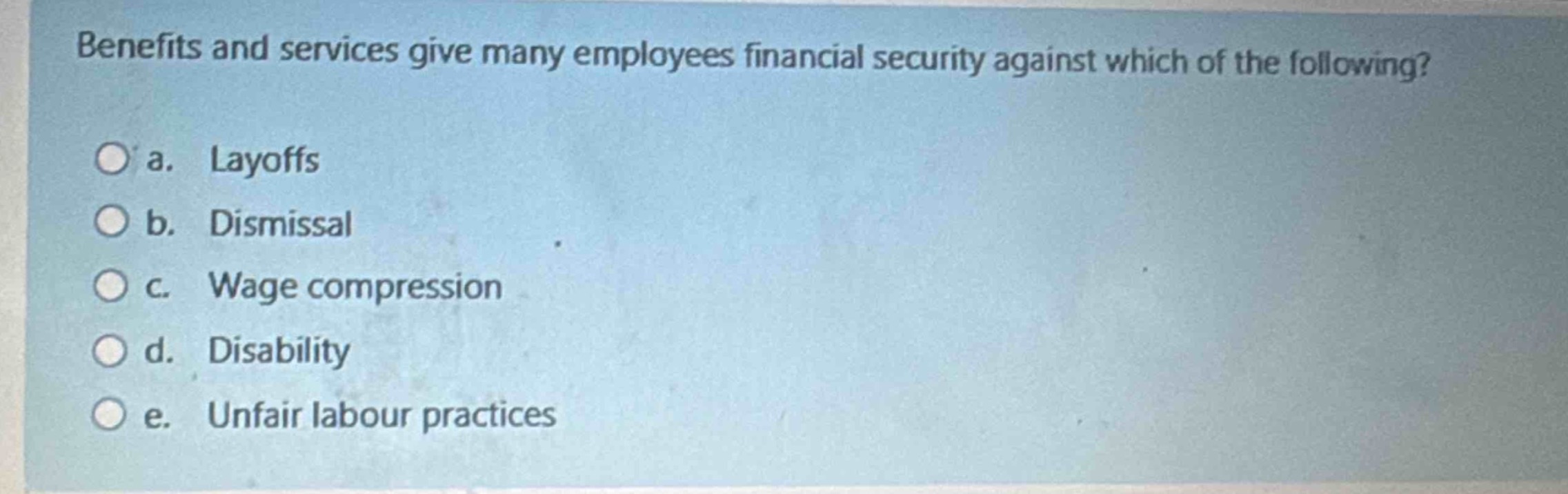 benefits and services give many employees financial security against which of the following?\n\na. layoffs\nb. dismissal\nc. wage compression\nd. disability\ne. unfair labour practices