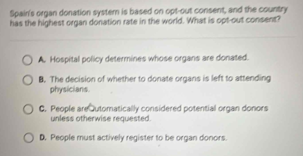 spains organ donation system is based on opt - out consent, and the country has the highest organ donation rate in the world. what is opt - out consent?\n\na. hospital policy determines whose organs are donated.\nb. the decision of whether to donate organs is left to attending physicians.\nc. people are automatically considered potential organ donors unless otherwise requested.\nd. people must actively register to be organ donors.