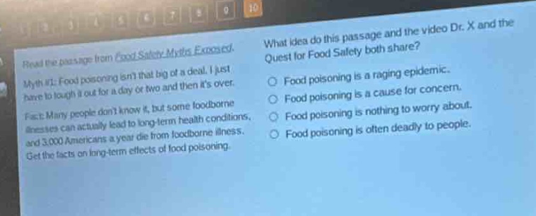 read the passage from food safety myths exposed. myth #1: food poisoning isnt that big of a deal. i just have to tough it out for a day or two and then its over. fact: many people dont know it, but some foodborne illnesses can actually lead to long - term health conditions. and 3,000 americans a year die from foodborne illness. get the facts on long - term effects of food poisoning. what ideas do this passage and the video dr. x and the quest for food safety both share? food poisoning is a raging epidemic. food poisoning is a cause for concern. food poisoning is nothing to worry about. food poisoning is deadly to people. food poisoning is often deadly to people.