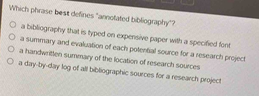 which phrase best defines \annotated bibliography\?\n a bibliography that is typed on expensive paper with a specified font\n a summary and evaluation of each potential source for a research project\n a handwritten summary of the location of research sources\n a day - by - day log of all bibliographic sources for a research project