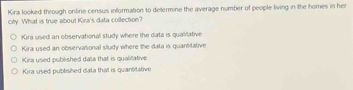 kira looked through online census information to determine the average number of people living in the homes in her city. what is true about kiras data collection?\nkira used an observational study where the data is qualitative\nkira used an observational study where the data is quantitative\nkira used published data that is qualitative\nkira used published data that is quantitative