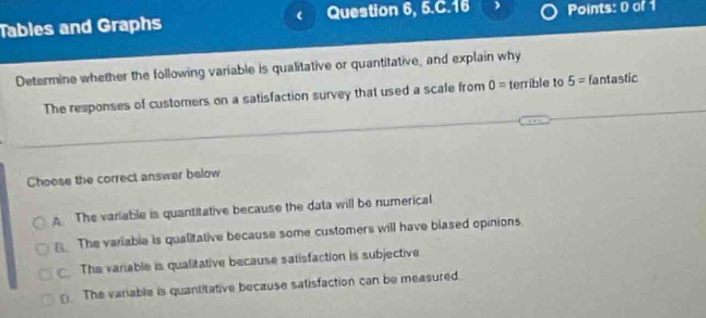 tables and graphs\nquestion 6, 5.c.16\npoints: 0 of 1\ndetermine whether the following variable is qualitative or quantitative, and explain why\nthe responses of customers on a satisfaction survey that used a scale from 0 = terrible to 5 = fantastic\nchoose the correct answer below\na. the variable is quantitative because the data will be numerical\nb. the variable is qualitative because some customers will have biased opinions\nc. the variable is qualitative because satisfaction is subjective\nd. the variable is quantitative because satisfaction can be measured