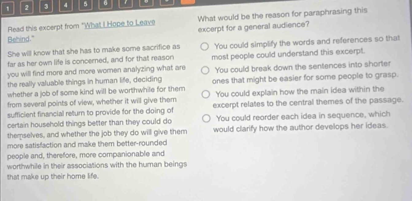 read this excerpt from \what i hope to leave behind.\ she will know that she has to make some sacrifice as far as her own life is concerned, and for that reason you will find more and more women analyzing what are the really valuable things in human life, deciding whether a job of some kind will be worthwhile for them from several points of view, whether it will give them sufficient financial return to provide for the doing of certain household things better than they could do themselves, and whether the job they do will give them more satisfaction and make them better - rounded people and, therefore, more companionable and worthwhile in their associations with the human beings that make up their home life. what would be the reason for paraphrasing this excerpt for a general audience? you could simplify the words and references so that most people could understand this excerpt. you could break down the sentences into shorter ones that might be easier for some people to grasp. you could explain how the main idea within the excerpt relates to the central themes of the passage. you could reorder each idea in sequence, which would clarify how the author develops her ideas.