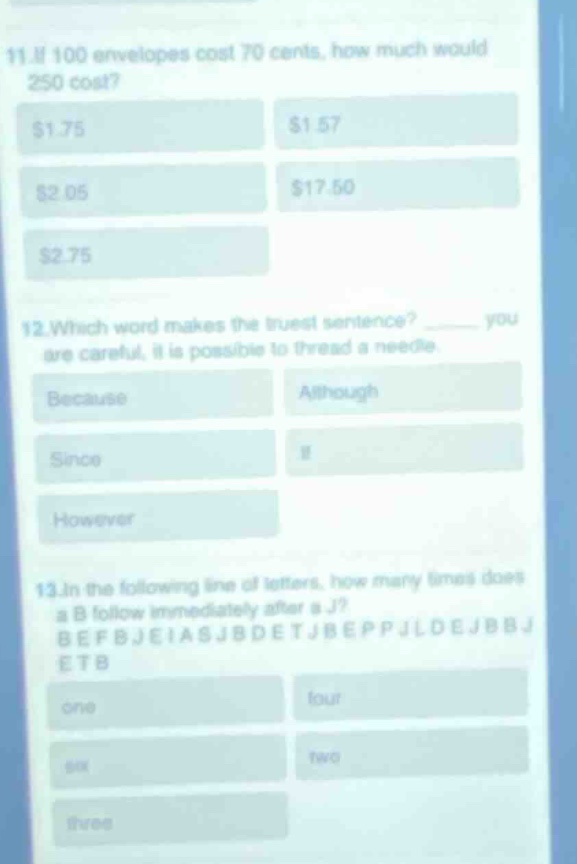 11. if 100 envelopes cost 70 cents, how much would 250 cost? $1.75 $1.57 $2.05 $17.50 $2.75\n12. which word makes the truest sentence? ______ you are careful, it is possible to thread a needle. because although since if however\n13. in the following line of letters, how many times does a b follow immediately after a j? befbjeiasjbdetjb eppjldejbbbjetb one four six two three