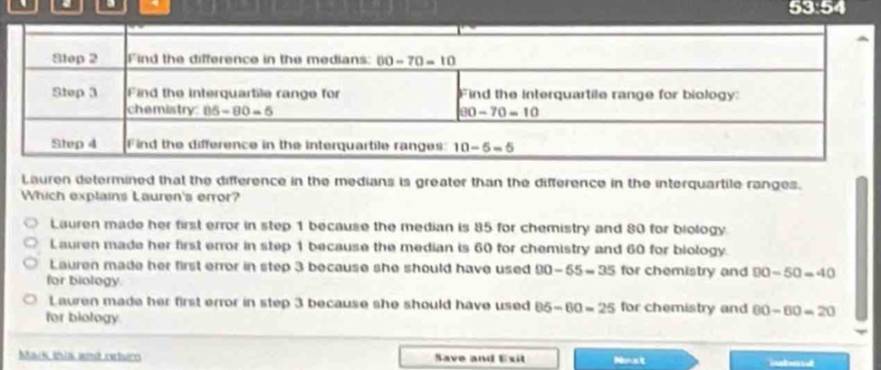 step 2 find the difference in the medians: 60 - 70 = 10\nstep 3 find the interquartile range for chemistry: 85 - 80 = 5 find the interquartile range for biology: 80 - 70 = 10\nstep 4 find the difference in the interquartile ranges: 10 - 5 = 5\nlauren determined that the difference in the medians is greater than the difference in the interquartile ranges. which explains laurens error?\nlauren made her first error in step 1 because the median is 85 for chemistry and 80 for biology.\nlauren made her first error in step 1 because the median is 60 for chemistry and 60 for biology.\nlauren made her first error in step 3 because she should have used 90 - 55 = 35 for chemistry and 90 - 50 = 40 for biology.\nlauren made her first error in step 3 because she should have used 85 - 60 = 25 for chemistry and 80 - 60 = 20 for biology.