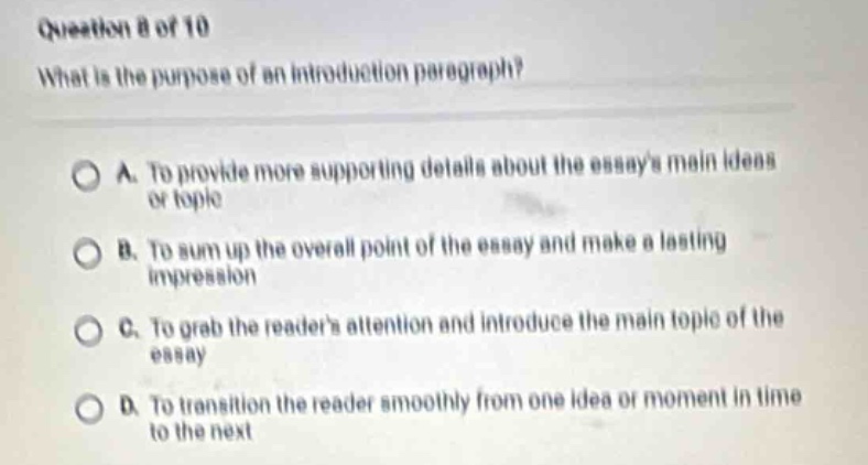 question 8 of 10\nwhat is the purpose of an introduction paragraph?\na. to provide more supporting details about the essays main ideas or topic\nb. to sum up the overall point of the essay and make a lasting impression\nc. to grab the readers attention and introduce the main topic of the essay\nd. to transition the reader smoothly from one idea or moment in time to the next