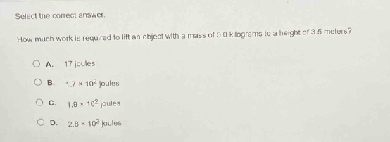 select the correct answer. how much work is required to lift an object with a mass of 5.0 kilograms to a height of 3.5 meters?\na. 17 joules\nb. 1.7×10² joules\nc. 1.9×10² joules\nd. 2.8×10² joules