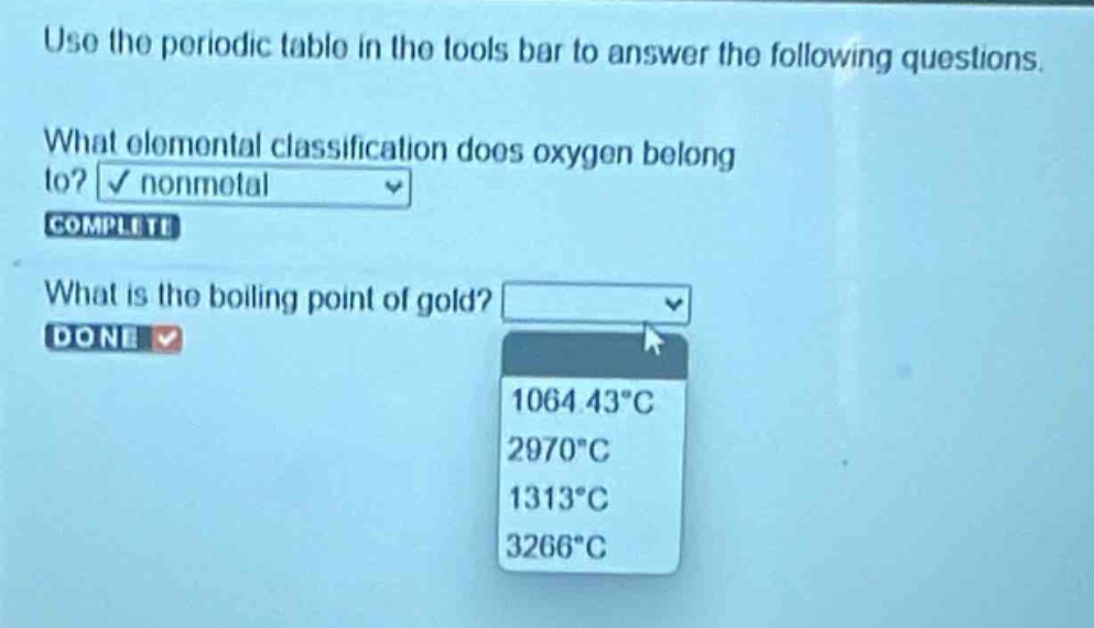 use the periodic table in the tools bar to answer the following questions. what elemental classification does oxygen belong to? nonmetal complete what is the boiling point of gold? done 1064.43°c 2970°c 1313°c 3266°c