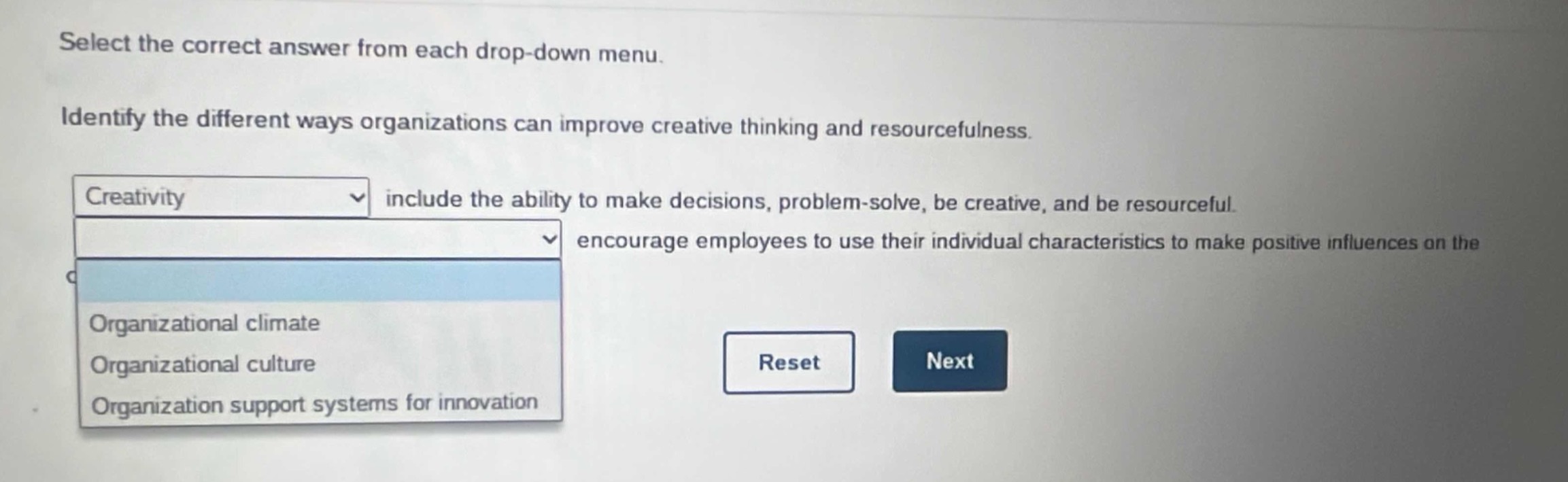 select the correct answer from each drop - down menu. identify the different ways organizations can improve creative thinking and resourcefulness. creativity include the ability to make decisions, problem - solve, be creative, and be resourceful. encourage employees to use their individual characteristics to make positive influences on the organizational climate organizational culture organization support systems for innovation reset next