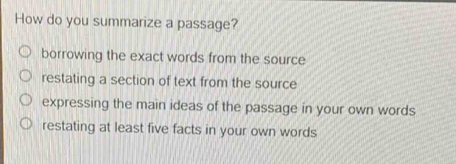 how do you summarize a passage?\nborrowing the exact words from the source\nrestating a section of text from the source\nexpressing the main ideas of the passage in your own words\nrestating at least five facts in your own words
