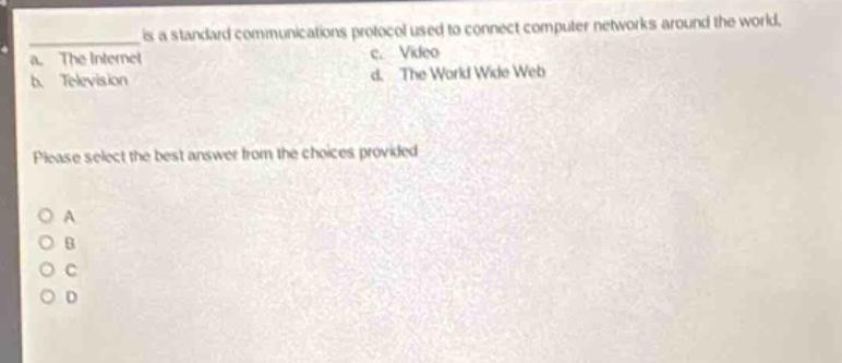 is a standard communications protocol used to connect computer networks around the world.\na. the internet c. video\nb. television d. the world wide web\nplease select the best answer from the choices provided.\no a\no b\no c\no d