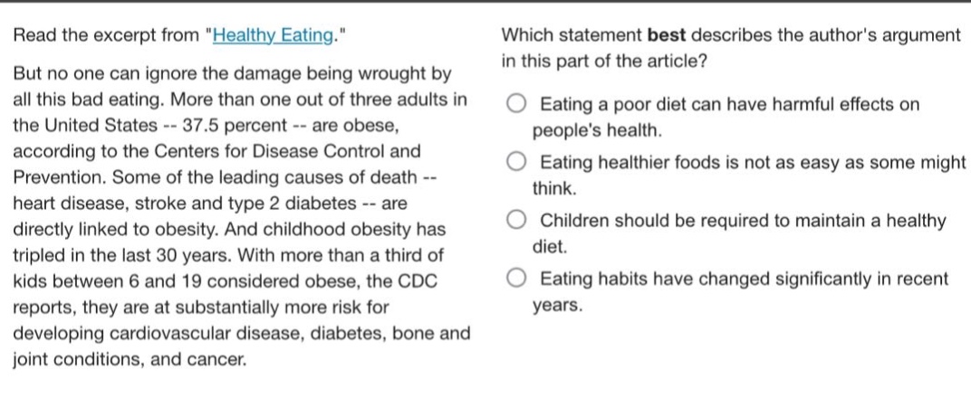 read the excerpt from \healthy_eating.\ but no one can ignore the damage being wrought by all this bad eating. more than one out of three adults in the united states -- 37.5 percent -- are obese, according to the centers for disease control and prevention. some of the leading causes of death -- heart disease, stroke and type 2 diabetes -- are directly linked to obesity. and childhood obesity has tripled in the last 30 years. with more than a third of kids between 6 and 19 considered obese, the cdc reports, they are at substantially more risk for developing cardiovascular disease, diabetes, bone and joint conditions, and cancer. which statement best describes the authors argument in this part of the article? eating a poor diet can have harmful effects on peoples health. eating healthier foods is not as easy as some might think. children should be required to maintain a healthy diet. eating habits have changed significantly in recent years.