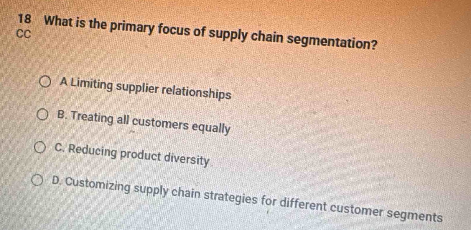 18 what is the primary focus of supply chain segmentation?\n\na limiting supplier relationships\n\nb. treating all customers equally\n\nc. reducing product diversity\n\nd. customizing supply chain strategies for different customer segments