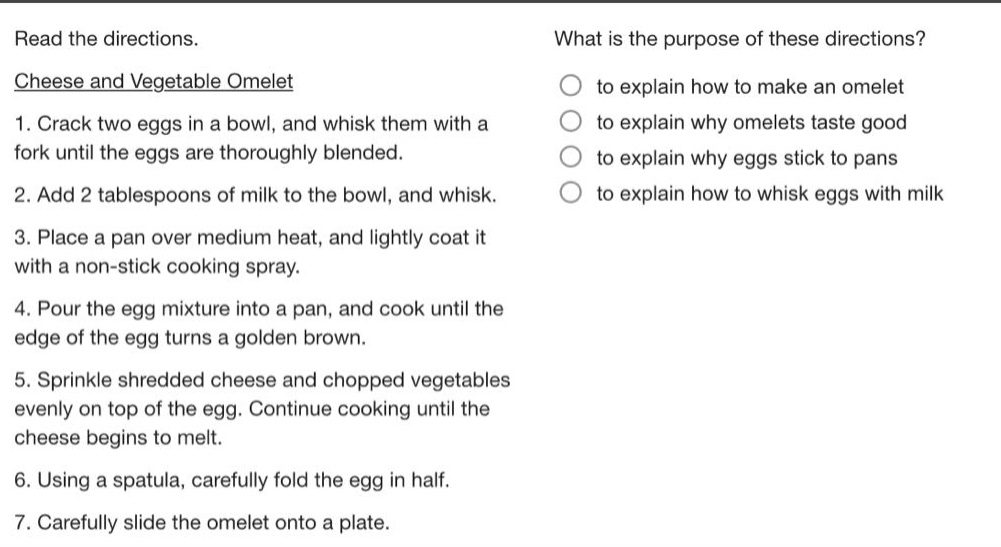 read the directions.\nwhat is the purpose of these directions?\ncheese and vegetable omelet\n1. crack two eggs in a bowl, and whisk them with a fork until the eggs are thoroughly blended.\n2. add 2 tablespoons of milk to the bowl, and whisk.\n3. place a pan over medium heat, and lightly coat it with a non - stick cooking spray.\n4. pour the egg mixture into a pan, and cook until the edge of the egg turns a golden brown.\n5. sprinkle shredded cheese and chopped vegetables evenly on top of the egg. continue cooking until the cheese begins to melt.\n6. using a spatula, carefully fold the egg in half.\n7. carefully slide the omelet onto a plate.\nto explain how to make an omelet\nto explain why omelets taste good\nto explain why eggs stick to pans\nto explain how to whisk eggs with milk