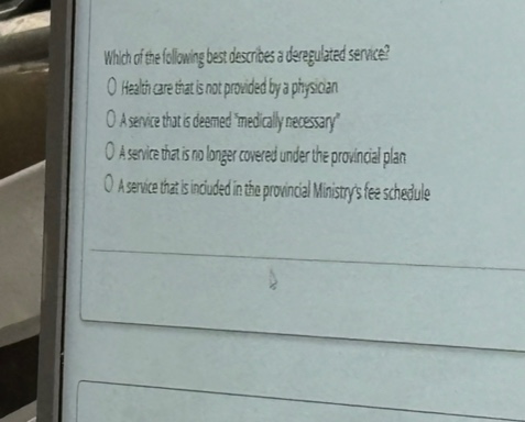 which of the following best describes a deregulated service?\no health care that is not provided by a physician\no a service that is deemedmedically necessary\no a service that is no longer covered under the provincial plan\no a service that is included in the provincial ministrys fee schedule