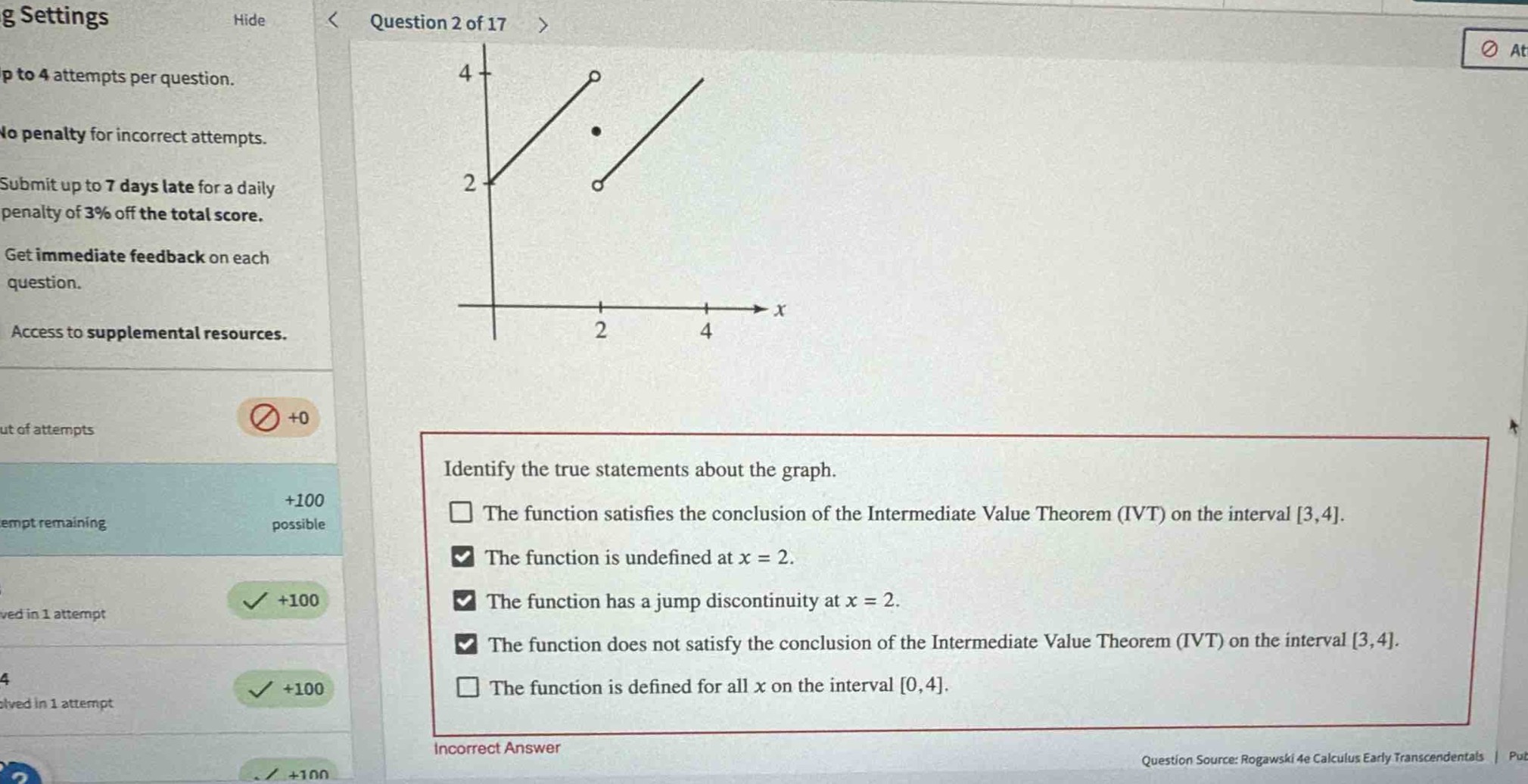 question 2 of 17\nidentify the true statements about the graph.\nthe function satisfies the conclusion of the intermediate value theorem (ivt) on the interval 3,4.\nthe function is undefined at x = 2.\nthe function has a jump discontinuity at x = 2.\nthe function does not satisfy the conclusion of the intermediate value theorem (ivt) on the interval 3,4.\nthe function is defined for all x on the interval 0,4.\nincorrect answer\nquestion source: rogawski 4e calculus early transcendentals