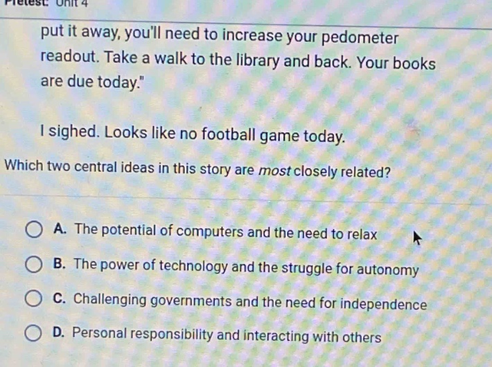 pretest: unit 4 put it away, youll need to increase your pedometer readout. take a walk to the library and back. your books are due today. i sighed. looks like no football game today. which two central ideas in this story are most closely related? a. the potential of computers and the need to relax b. the power of technology and the struggle for autonomy c. challenging governments and the need for independence d. personal responsibility and interacting with others