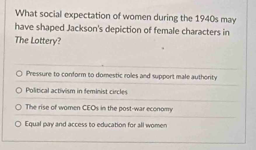 what social expectation of women during the 1940s may have shaped jacksons depiction of female characters in the lottery?\n\n○ pressure to conform to domestic roles and support male authority\n○ political activism in feminist circles\n○ the rise of women ceos in the post - war economy\n○ equal pay and access to education for all women