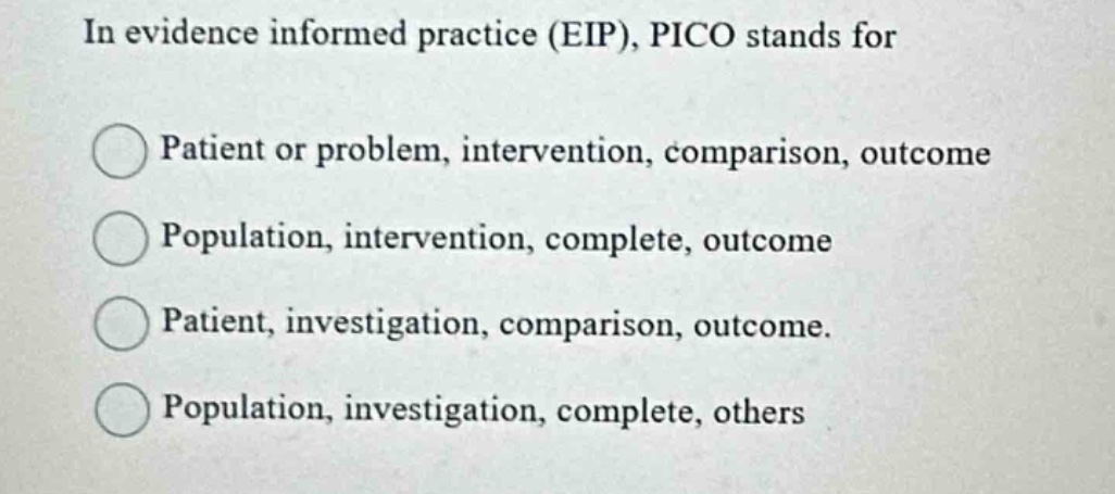 in evidence informed practice (eip), pico stands for\npatient or problem, intervention, comparison, outcome\npopulation, intervention, complete, outcome\npatient, investigation, comparison, outcome.\npopulation, investigation, complete, others