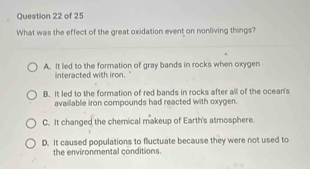 question 22 of 25\nwhat was the effect of the great oxidation event on nonliving things?\na. it led to the formation of gray bands in rocks when oxygen interacted with iron.\nb. it led to the formation of red bands in rocks after all of the oceans available iron compounds had reacted with oxygen.\nc. it changed the chemical makeup of earths atmosphere.\nd. it caused populations to fluctuate because they were not used to the environmental conditions.