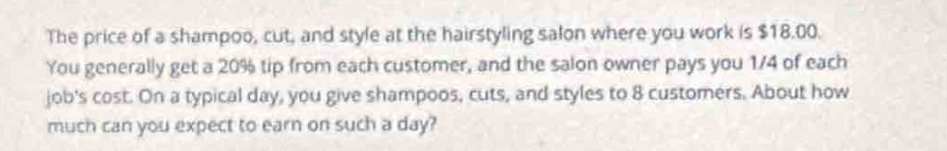 the price of a shampoo, cut, and style at the hairstyling salon where you work is $18.00. you generally get a 20% tip from each customer, and the salon owner pays you 1/4 of each jobs cost. on a typical day, you give shampoos, cuts, and styles to 8 customers. about how much can you expect to earn on such a day?