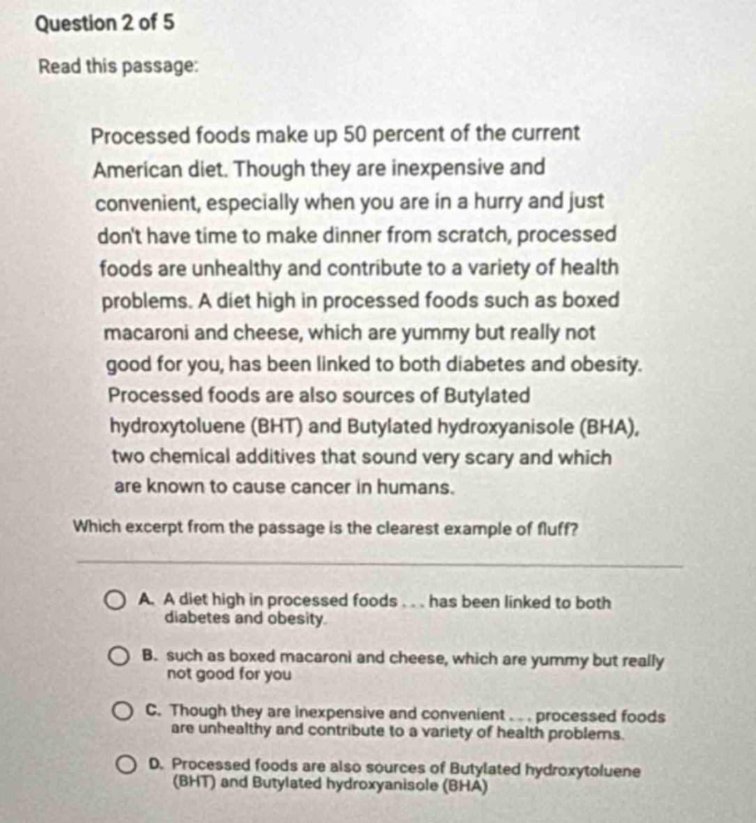 question 2 of 5\nread this passage:\nprocessed foods make up 50 percent of the current american diet. though they are inexpensive and convenient, especially when you are in a hurry and just dont have time to make dinner from scratch, processed foods are unhealthy and contribute to a variety of health problems. a diet high in processed foods such as boxed macaroni and cheese, which are yummy but really not good for you, has been linked to both diabetes and obesity. processed foods are also sources of butylated hydroxytoluene (bht) and butylated hydroxyanisole (bha), two chemical additives that sound very scary and which are known to cause cancer in humans.\nwhich excerpt from the passage is the clearest example of fluff?\na. a diet high in processed foods... has been linked to both diabetes and obesity.\nb. such as boxed macaroni and cheese, which are yummy but really not good for you\nc. though they are inexpensive and convenient... processed foods are unhealthy and contribute to a variety of health problems.\nd. processed foods are also sources of butylated hydroxytoluene (bht) and butylated hydroxyanisole (bha)