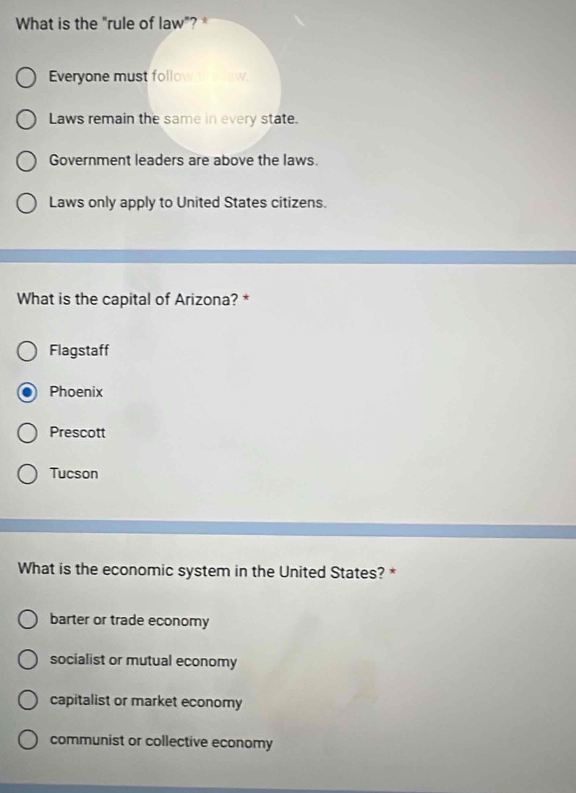 what is the \rule of law\? *\n○ everyone must follow the law.\n○ laws remain the same in every state.\n○ government leaders are above the laws.\n○ laws only apply to united states citizens.\n\nwhat is the capital of arizona? *\n○ flagstaff\n○ phoenix\n○ prescott\n○ tucson\n\nwhat is the economic system in the united states? *\n○ barter or trade economy\n○ socialist or mutual economy\n○ capitalist or market economy\n○ communist or collective economy