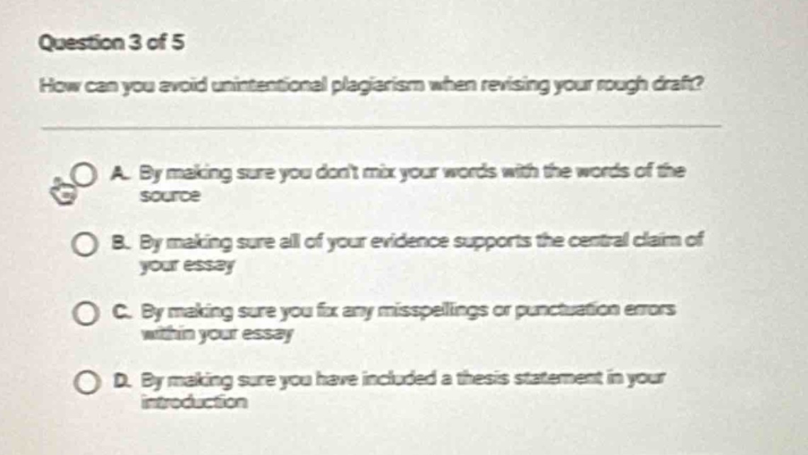 question 3 of 5\nhow can you avoid unintentional plagiarism when revising your rough draft?\na. by making sure you dont mix your words with the words of the source\nb. by making sure all of your evidence supports the central claim of your essay\nc. by making sure you fix any misspellings or punctuation errors within your essay\nd. by making sure you have included a thesis statement in your introduction