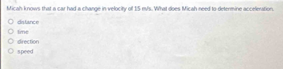 micah knows that a car had a change in velocity of 15 m/s. what does micah need to determine acceleration.\no distance\no time\no direction\no speed