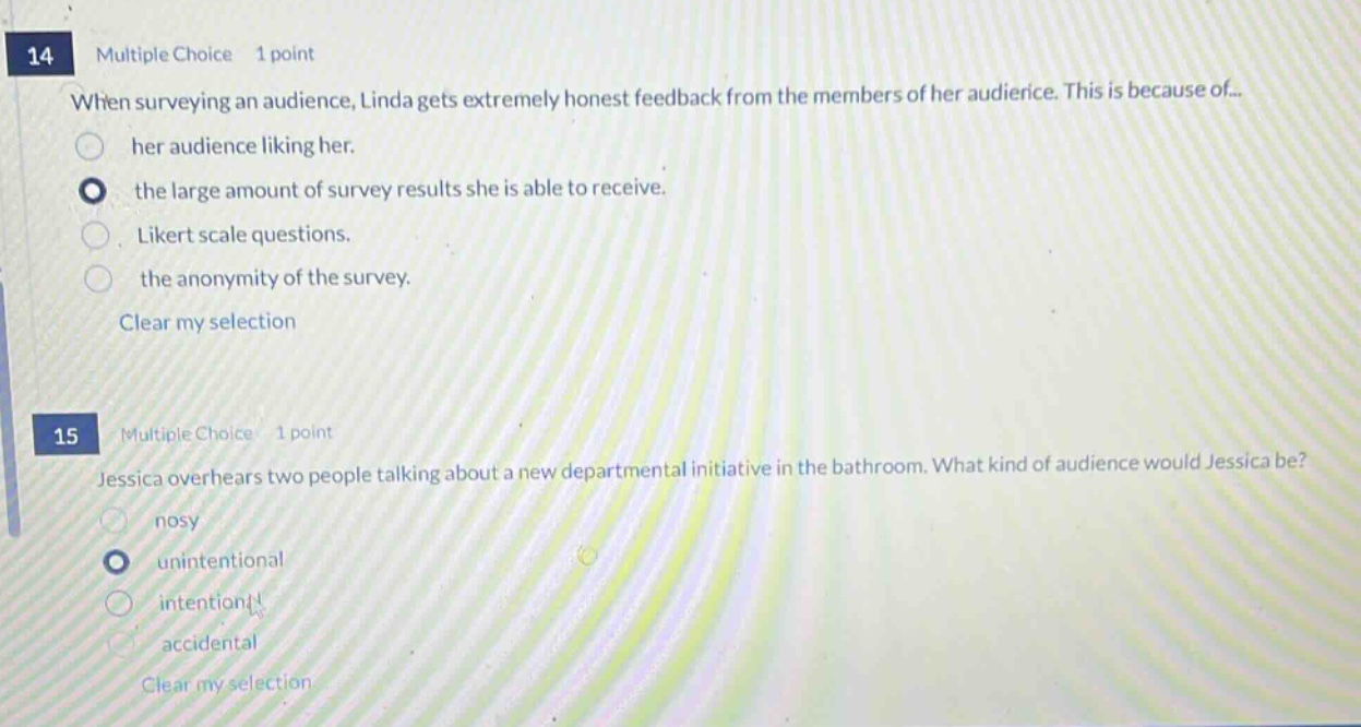 14 multiple choice 1 point when surveying an audience, linda gets extremely honest feedback from the members of her audience. this is because of... her audience liking her. the large amount of survey results she is able to receive. likert scale questions. the anonymity of the survey. clear my selection 15 multiple choice 1 point jessica overhears two people talking about a new departmental initiative in the bathroom. what kind of audience would jessica be? nosy unintentional intentional accidental clear my selection