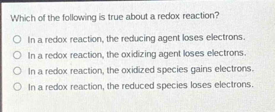 which of the following is true about a redox reaction?\no in a redox reaction, the reducing agent loses electrons.\no in a redox reaction, the oxidizing agent loses electrons.\no in a redox reaction, the oxidized species gains electrons.\no in a redox reaction, the reduced species loses electrons.