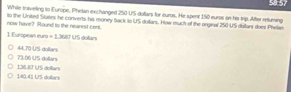 while traveling to europe, phelan exchanged 250 us dollars for euros. he spent 150 euros on his trip. after returning to the united states he converts his money back to us dollars. how much of the original 250 us dollars does phelan now have? round to the nearest cent. 1 european euro = 1.3687 us dollars\no 44.70 us dollars\no 73.06 us dollars\no 136.87 us dollars\no 140.41 us dollars