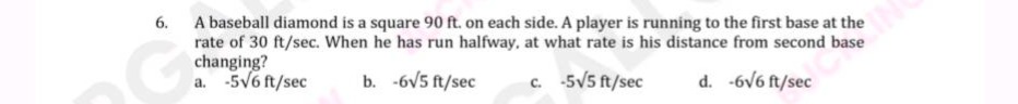6. a baseball diamond is a square 90 ft. on each side. a player is running to the first base at the rate of 30 ft/sec. when he has run halfway, at what rate is his distance from second base changing? a. -5√6 ft/sec b. -6√5 ft/sec c. -5√5 ft/sec d. -6√6 ft/sec