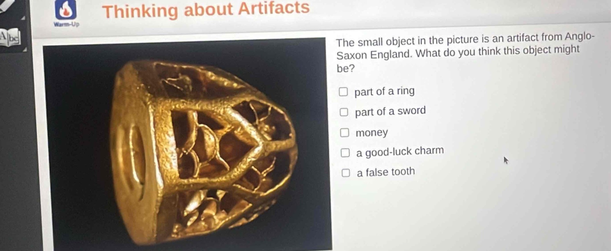 thinking about artifacts\nthe small object in the picture is an artifact from anglo - saxon england. what do you think this object might be?\n□ part of a ring\n□ part of a sword\n□ money\n□ a good - luck charm\n□ a false tooth