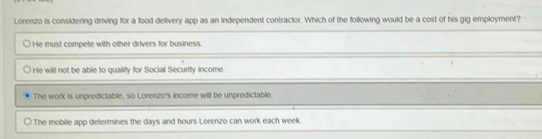 lorenzo is considering driving for a food delivery app as an independent contractor. which of the following would be a cost of his gig employment?\nhe must compete with other drivers for business.\nhe will not be able to qualify for social security income.\nthe work is unpredictable, so lorenzos income will be unpredictable.\nthe mobile app determines the days and hours lorenzo can work each week.