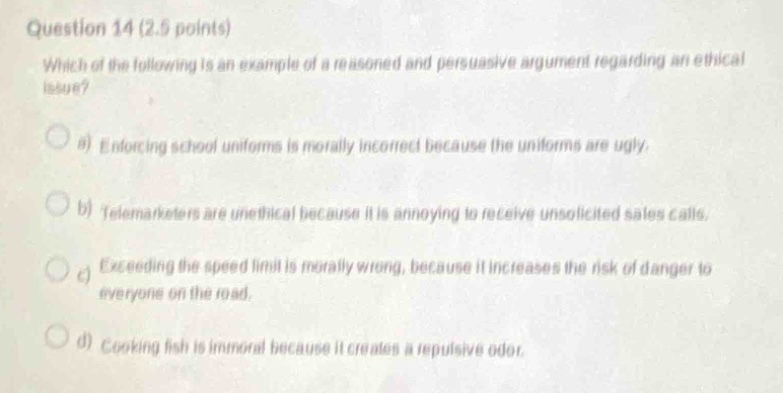 question 14 (2.5 points)\nwhich of the following is an example of a reasoned and persuasive argument regarding an ethical issue?\n\na) enforcing school uniforms is morally incorrect because the uniforms are ugly.\n\nb) telemarketers are unethical because it is annoying to receive unsolicited sales calls.\n\nc) exceeding the speed limit is morally wrong, because it increases the risk of danger to everyone on the road.\n\nd) cooking fish is immoral because it creates a repulsive odor.