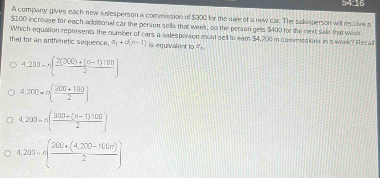a company gives each new salesperson a commission of $300 for the sale of a new car. the salesperson will receive a $100 increase for each additional car the person sells that week, so the person gets $400 for the next sale that week. which equation represents the number of cars a salesperson must sell to earn $4,200 in commissions in a week? recall that for an arithmetic sequence, $a_1 + d(n - 1)$ is equivalent to $a_n$.\n$4,200 = nleft(\frac{2(300)+(n - 1)100}{2}\right)$\n$4,200 = nleft(\frac{300 + 100}{2}\right)$\n$4,200 = nleft(\frac{300+(n - 1)100}{2}\right)$\n$4,200 = nleft(\frac{300+(4,200 - 100n)}{2}\right)$