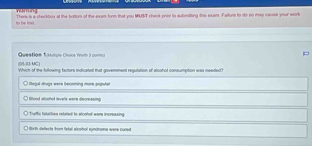 warning\nthere is a checkbox at the bottom of the exam form that you must check prior to submitting this exam. failure to do so may cause your work to be lost.\n\nquestion 1(multiple choice worth 3 points)\n(05.03 mc)\nwhich of the following factors indicated that government regulation of alcohol consumption was needed?\n○ illegal drugs were becoming more popular\n○ blood alcohol levels were decreasing\n○ traffic fatalities related to alcohol were increasing\n○ birth defects from fetal alcohol syndrome were cured