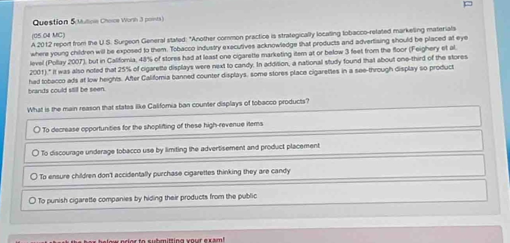 question 5 (multiple choice worth 3 points) (05.04 mc) a 2012 report from the u.s. surgeon general stated: “another common practice is strategically locating tobacco - related marketing materials where young children will be exposed to them. tobacco industry executives acknowledge that products and advertising should be placed at eye level (pollay 2007), but in california, 48% of stores had at least one cigarette marketing item at or below 3 feet from the floor (feighery et al. 2001).” it was also noted that 25% of cigarette displays were next to candy. in addition, a national study found that about one - third of the stores had tobacco ads at low heights. after california banned counter displays, some stores place cigarettes in a see - through display so product brands could still be seen. what is the main reason that states like california ban counter displays of tobacco products? to decrease opportunities for the shoplifting of these high - revenue items to discourage underage tobacco use by limiting the advertisement and product placement to ensure children dont accidentally purchase cigarettes thinking they are candy to punish cigarette companies by hiding their products from the public