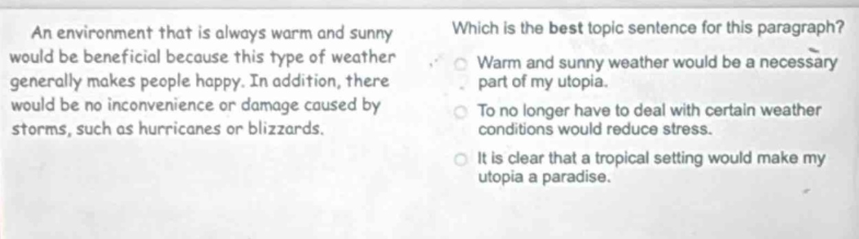 an environment that is always warm and sunny would be beneficial because this type of weather generally makes people happy. in addition, there would be no inconvenience or damage caused by storms, such as hurricanes or blizzards. which is the best topic sentence for this paragraph? warm and sunny weather would be a necessary part of my utopia. to no longer have to deal with certain weather conditions would reduce stress. it is clear that a tropical setting would make my utopia a paradise.