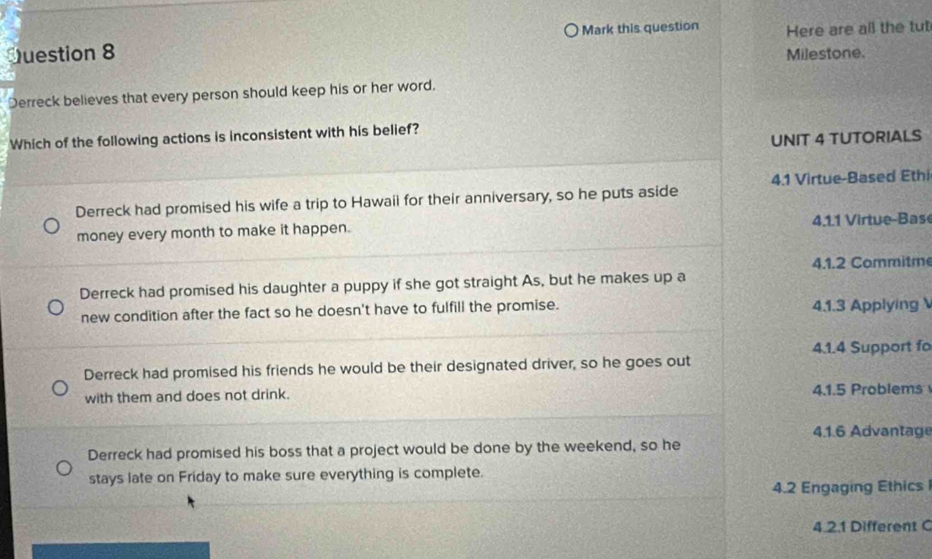 question 8\ndereck believes that every person should keep his or her word.\nwhich of the following actions is inconsistent with his belief?\ndereck had promised his wife a trip to hawaii for their anniversary, so he puts aside money every month to make it happen.\ndereck had promised his daughter a puppy if she got straight as, but he makes up a new condition after the fact so he doesnt have to fulfill the promise.\ndereck had promised his friends he would be their designated driver, so he goes out with them and does not drink.\ndereck had promised his boss that a project would be done by the weekend, so he stays late on friday to make sure everything is complete.